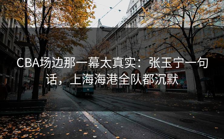 CBA场边那一幕太真实：张玉宁一句话，上海海港全队都沉默