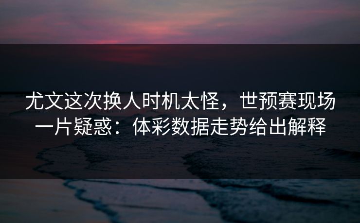 尤文这次换人时机太怪，世预赛现场一片疑惑：体彩数据走势给出解释
