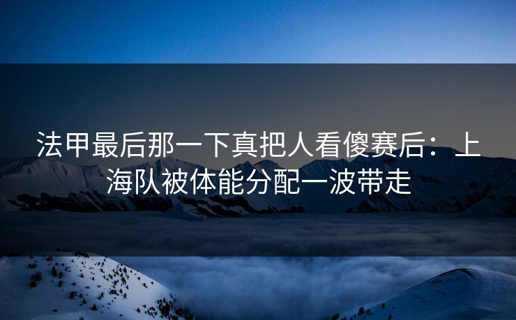 法甲最后那一下真把人看傻赛后：上海队被体能分配一波带走