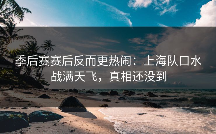 季后赛赛后反而更热闹：上海队口水战满天飞，真相还没到