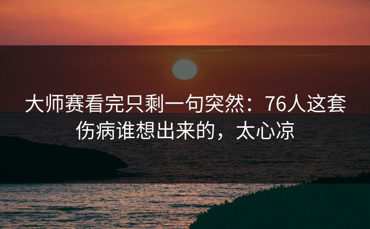 大师赛看完只剩一句突然：76人这套伤病谁想出来的，太心凉