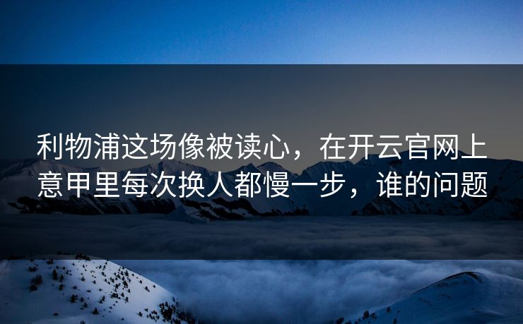 利物浦这场像被读心，在开云官网上意甲里每次换人都慢一步，谁的问题
