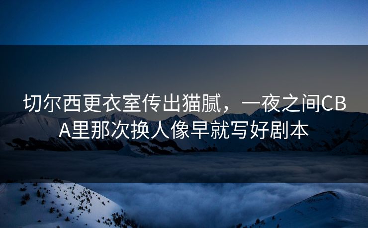 切尔西更衣室传出猫腻，一夜之间CBA里那次换人像早就写好剧本