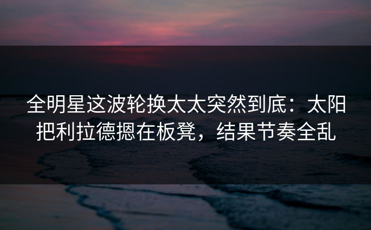 全明星这波轮换太太突然到底：太阳把利拉德摁在板凳，结果节奏全乱
