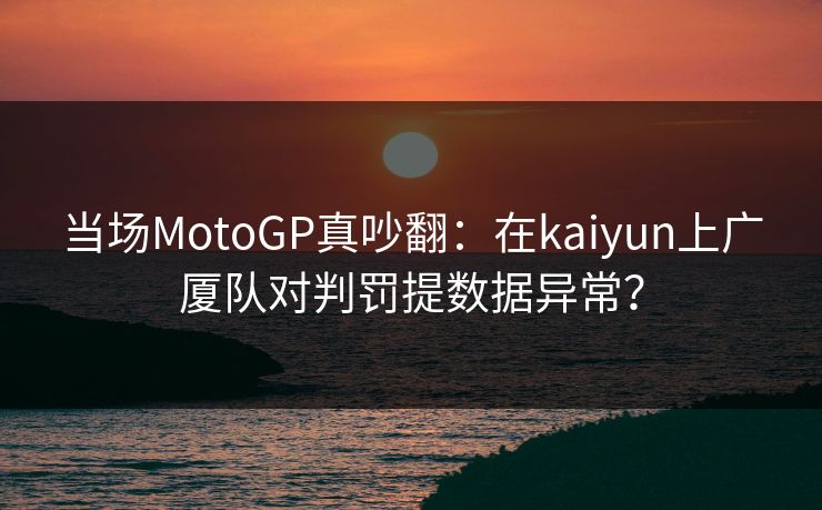 当场MotoGP真吵翻：在kaiyun上广厦队对判罚提数据异常？