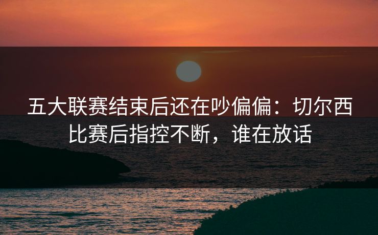 五大联赛结束后还在吵偏偏：切尔西比赛后指控不断，谁在放话