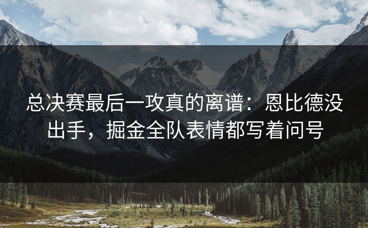总决赛最后一攻真的离谱：恩比德没出手，掘金全队表情都写着问号