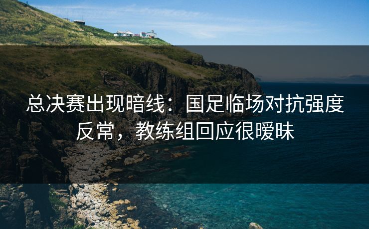 总决赛出现暗线：国足临场对抗强度反常，教练组回应很暧昧