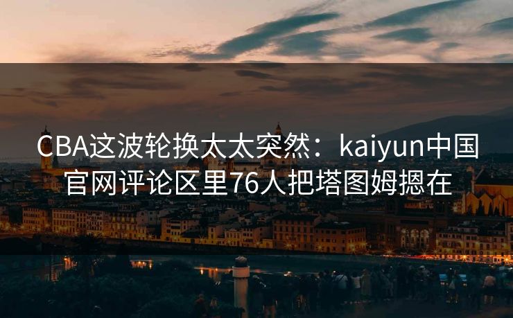 CBA这波轮换太太突然：kaiyun中国官网评论区里76人把塔图姆摁在