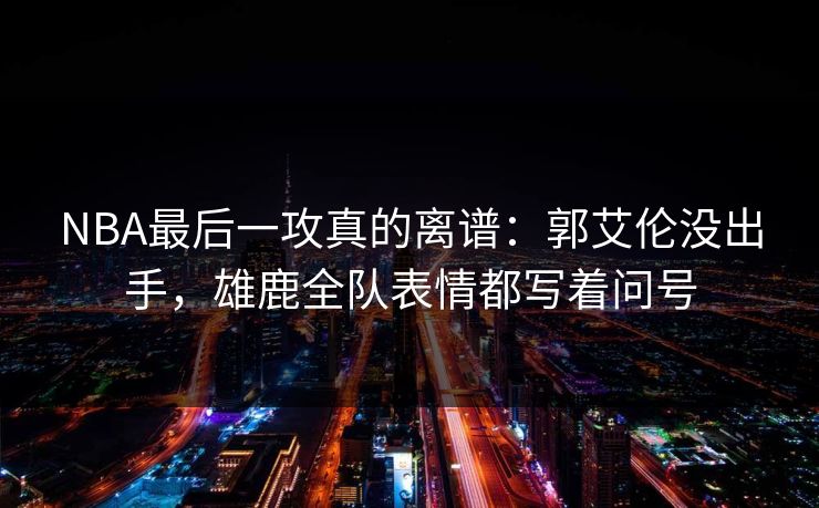 NBA最后一攻真的离谱：郭艾伦没出手，雄鹿全队表情都写着问号