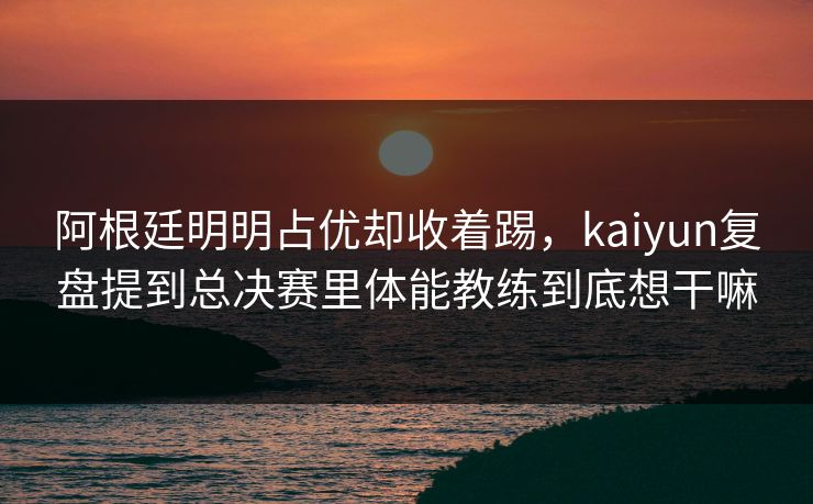 阿根廷明明占优却收着踢，kaiyun复盘提到总决赛里体能教练到底想干嘛