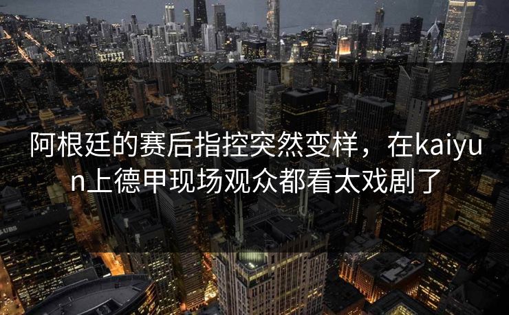 阿根廷的赛后指控突然变样，在kaiyun上德甲现场观众都看太戏剧了