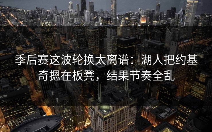 季后赛这波轮换太离谱：湖人把约基奇摁在板凳，结果节奏全乱